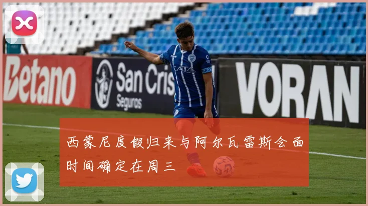 西蒙尼度假归来与阿尔瓦雷斯会面时间确定在周三