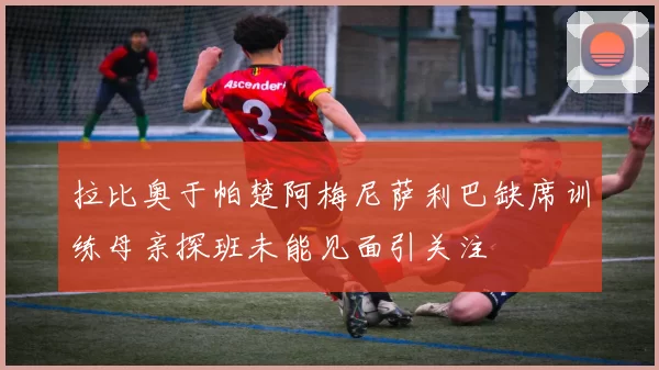拉比奥于帕楚阿梅尼萨利巴缺席训练母亲探班未能见面引关注