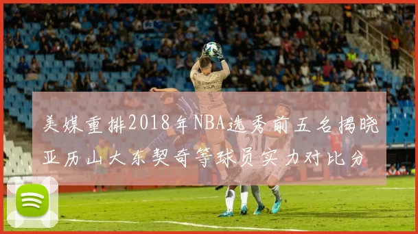 美媒重排2018年NBA选秀前五名揭晓亚历山大东契奇等球员实力对比分析