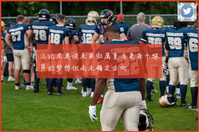 法比尼奥谈未来归属皇马是每个球员的梦想但尚未确定去向