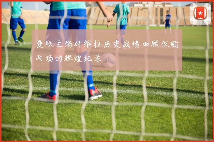 曼联主场对维拉历史战绩回顾仅输两场的辉煌纪录