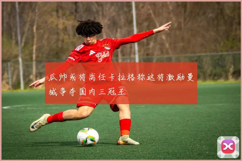 瓜帅或将离任卡拉格称这将激励曼城争夺国内三冠王