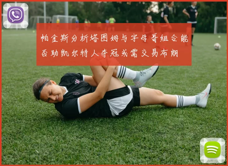 帕金斯分析塔图姆与字母哥组合能否助凯尔特人夺冠或需交易布朗