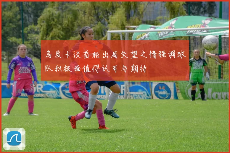 乌度卡谈首轮出局失望之情强调球队积极面值得认可与期待