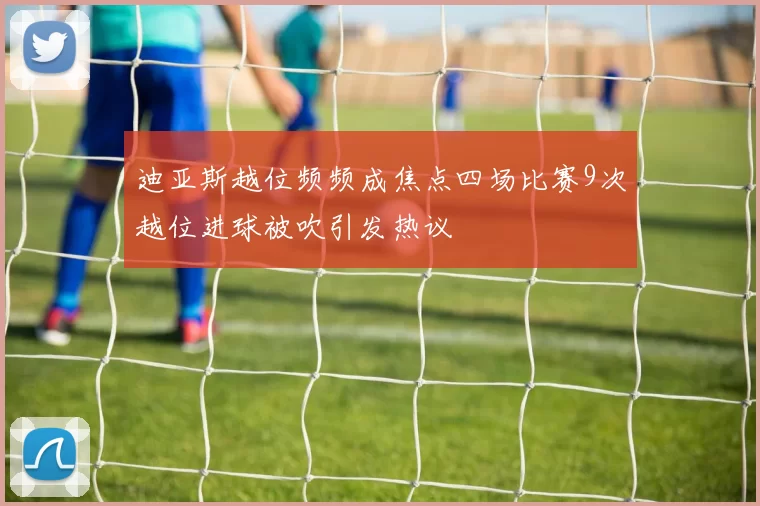 迪亚斯越位频频成焦点四场比赛9次越位进球被吹引发热议