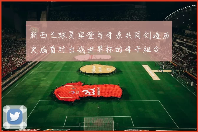 新西兰球员宾登与母亲共同创造历史成首对出战世界杯的母子组合