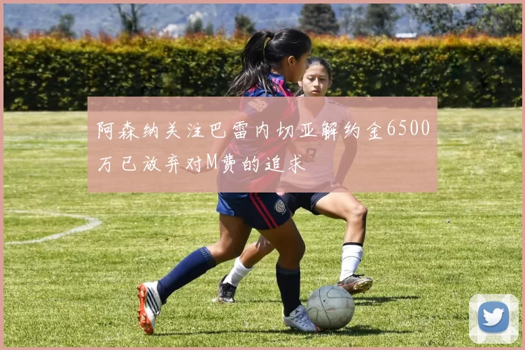 阿森纳关注巴雷内切亚解约金6500万已放弃对M费的追求