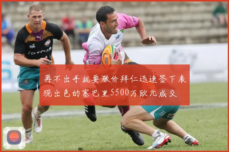 再不出手就要涨价拜仁迅速签下表现出色的塞巴里5500万欧元成交
