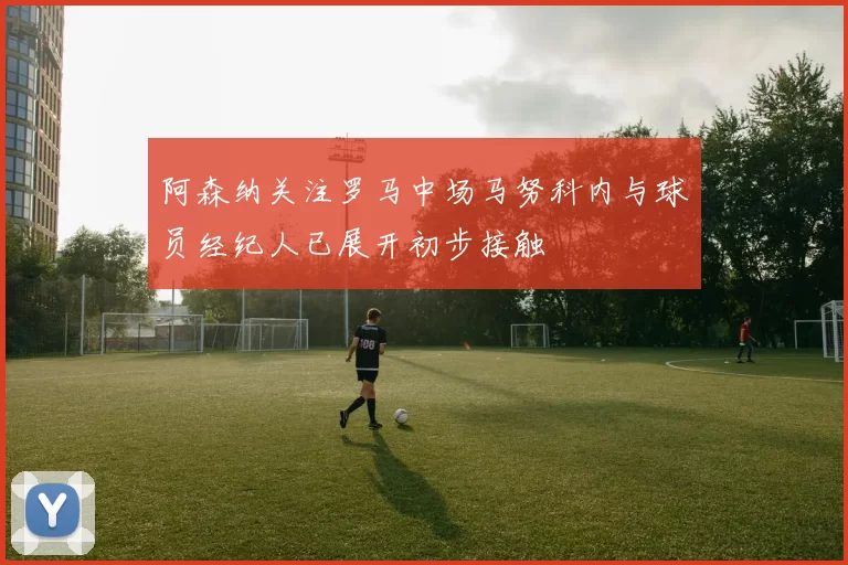 阿森纳关注罗马中场马努科内与球员经纪人已展开初步接触