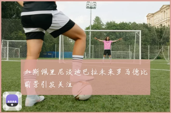 加斯佩里尼谈迪巴拉未来罗马德比前景引发关注