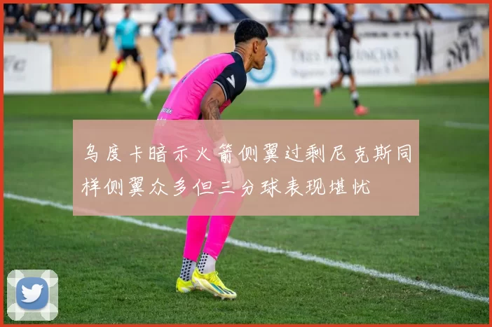 乌度卡暗示火箭侧翼过剩尼克斯同样侧翼众多但三分球表现堪忧