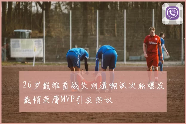26岁戴维首战失利遭嘲讽次轮爆发戴帽荣膺MVP引发热议