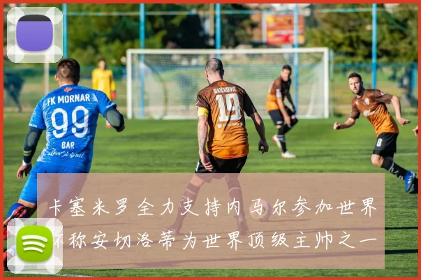 卡塞米罗全力支持内马尔参加世界杯称安切洛蒂为世界顶级主帅之一