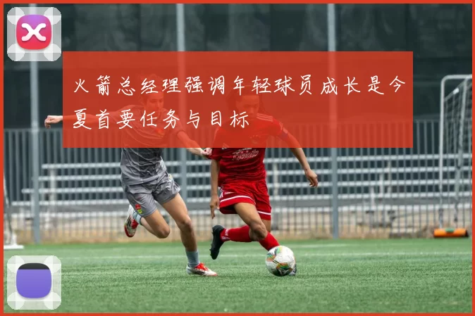 火箭总经理强调年轻球员成长是今夏首要任务与目标