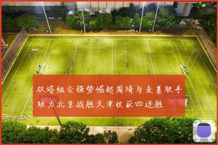 双塔组合强势崛起周琦与麦基联手助力北京战胜天津收获四连胜