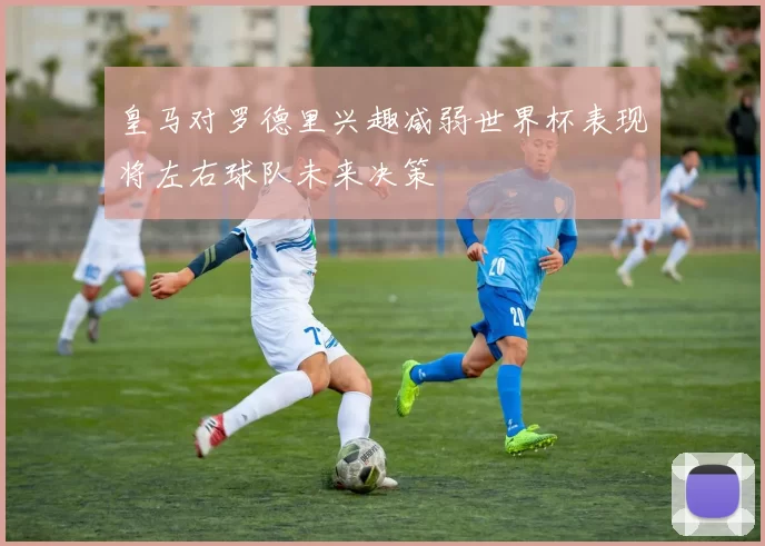 皇马对罗德里兴趣减弱世界杯表现将左右球队未来决策