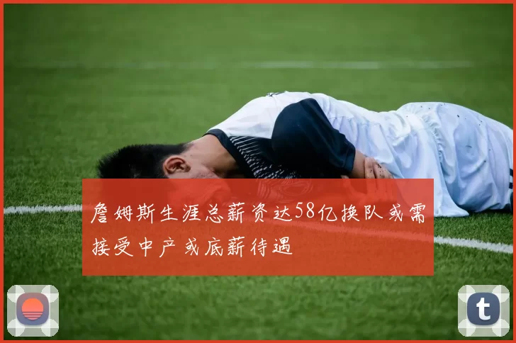 詹姆斯生涯总薪资达58亿换队或需接受中产或底薪待遇