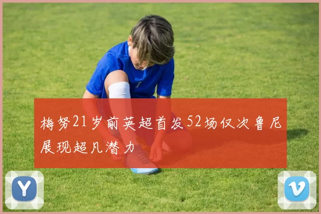 梅努21岁前英超首发52场仅次鲁尼展现超凡潜力