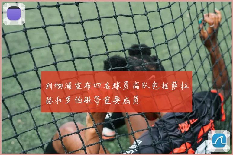 利物浦宣布四名球员离队包括萨拉赫和罗伯逊等重要成员
