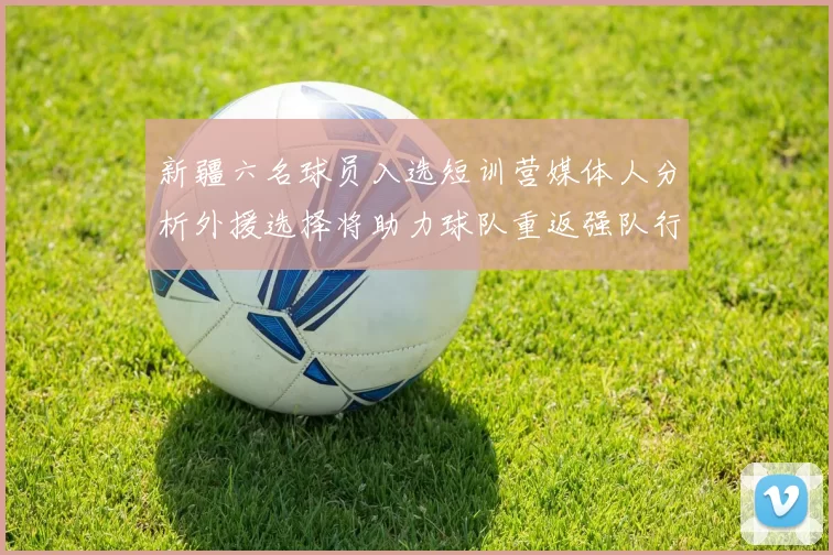 新疆六名球员入选短训营媒体人分析外援选择将助力球队重返强队行列
