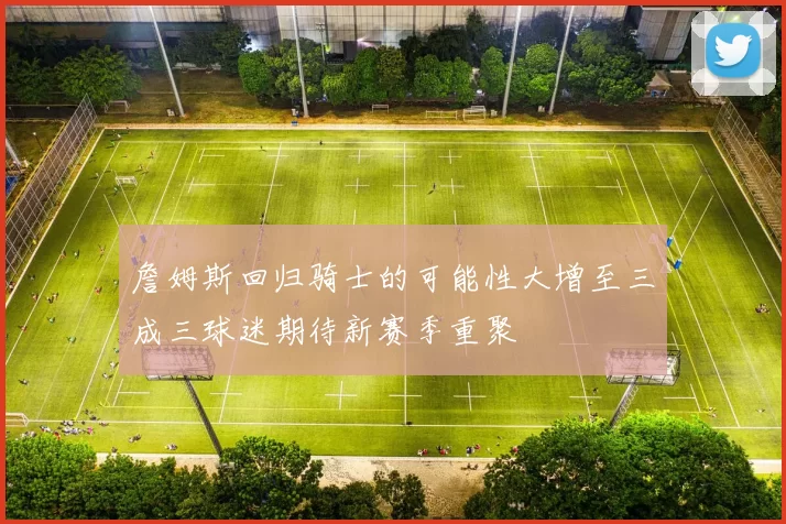 詹姆斯回归骑士的可能性大增至三成三球迷期待新赛季重聚