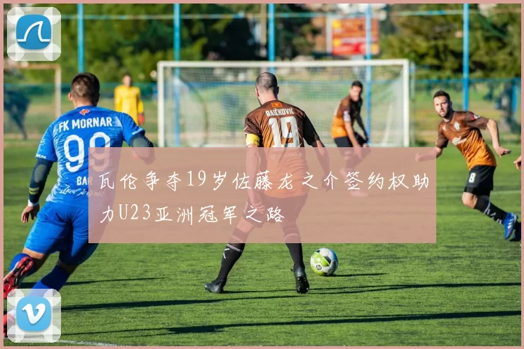 瓦伦争夺19岁佐藤龙之介签约权助力U23亚洲冠军之路