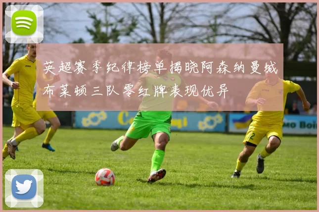 英超赛季纪律榜单揭晓阿森纳曼城布莱顿三队零红牌表现优异